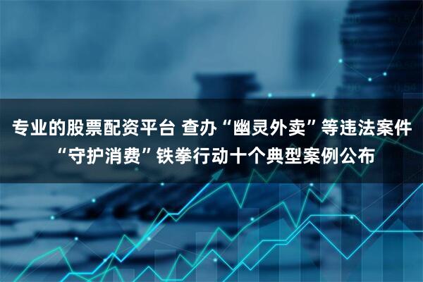 专业的股票配资平台 查办“幽灵外卖”等违法案件 “守护消费”铁拳行动十个典型案例公布