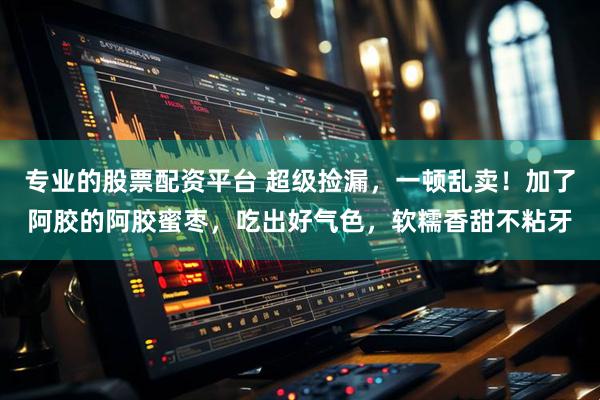 专业的股票配资平台 超级捡漏，一顿乱卖！加了阿胶的阿胶蜜枣，吃出好气色，软糯香甜不粘牙