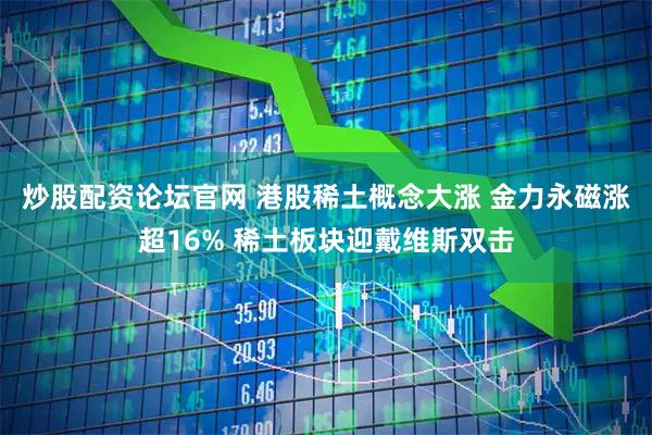 炒股配资论坛官网 港股稀土概念大涨 金力永磁涨超16% 稀土板块迎戴维斯双击
