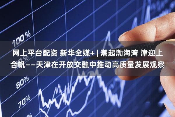 网上平台配资 新华全媒+ | 潮起渤海湾 津迎上合帆——天津在开放交融中推动高质量发展观察