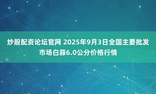 炒股配资论坛官网 2025年9月3日全国主要批发市场白蒜6.0公分价格行情