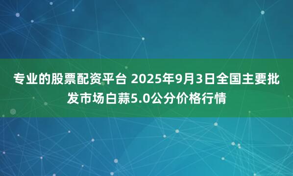 专业的股票配资平台 2025年9月3日全国主要批发市场白蒜5.0公分价格行情