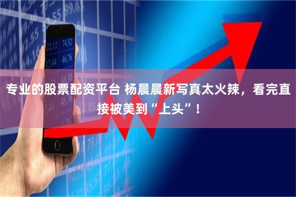 专业的股票配资平台 杨晨晨新写真太火辣，看完直接被美到“上头”！