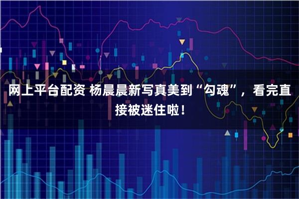 网上平台配资 杨晨晨新写真美到“勾魂”，看完直接被迷住啦！