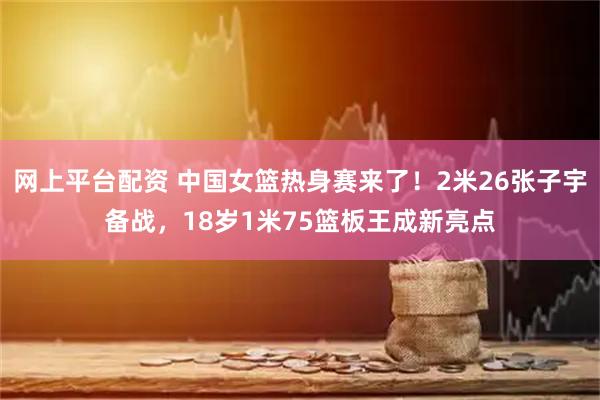 网上平台配资 中国女篮热身赛来了！2米26张子宇备战，18岁1米75篮板王成新亮点