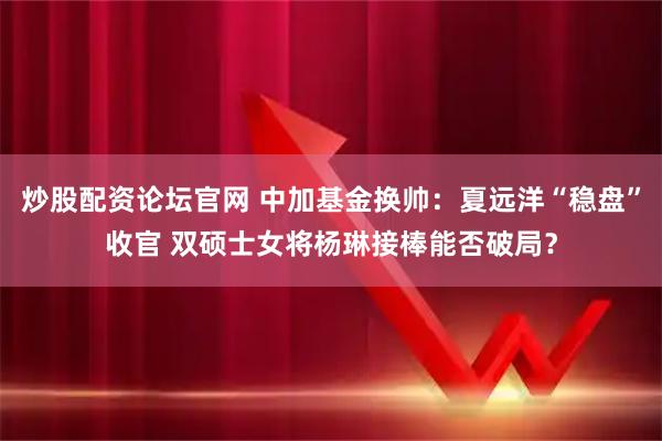炒股配资论坛官网 中加基金换帅：夏远洋“稳盘”收官 双硕士女将杨琳接棒能否破局？