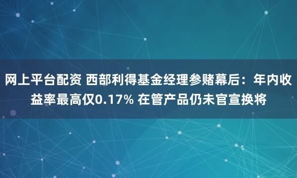 网上平台配资 西部利得基金经理参赌幕后：年内收益率最高仅0.17% 在管产品仍未官宣换将