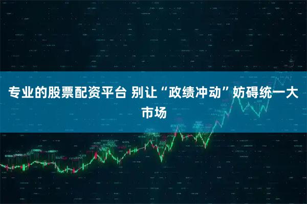 专业的股票配资平台 别让“政绩冲动”妨碍统一大市场