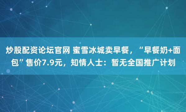 炒股配资论坛官网 蜜雪冰城卖早餐，“早餐奶+面包”售价7.9元，知情人士：暂无全国推广计划