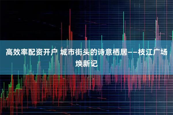 高效率配资开户 城市街头的诗意栖居——枝江广场焕新记