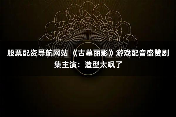 股票配资导航网站 《古墓丽影》游戏配音盛赞剧集主演：造型太飒了