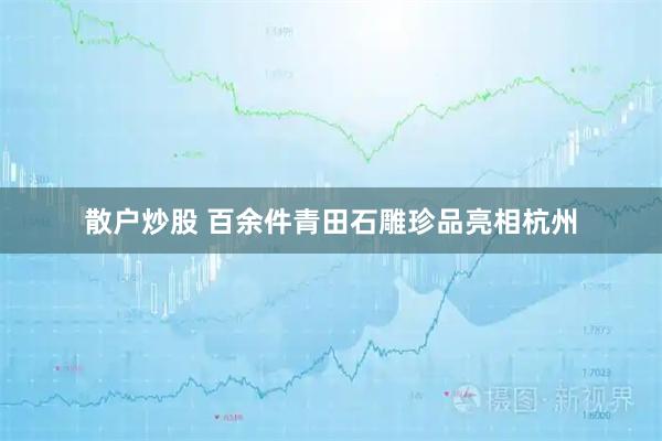 散户炒股 百余件青田石雕珍品亮相杭州