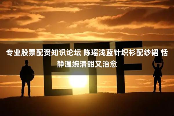 专业股票配资知识论坛 陈瑶浅蓝针织衫配纱裙 恬静温婉清甜又治愈