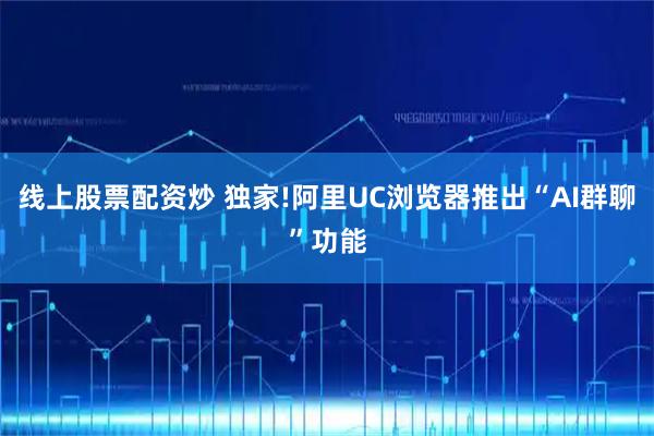 线上股票配资炒 独家!阿里UC浏览器推出“AI群聊”功能