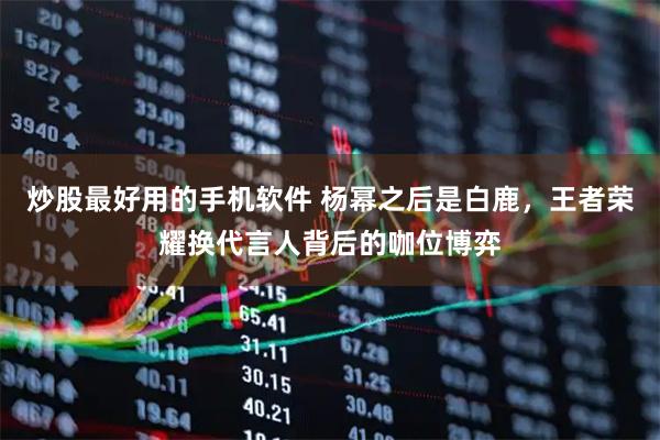 炒股最好用的手机软件 杨幂之后是白鹿，王者荣耀换代言人背后的咖位博弈