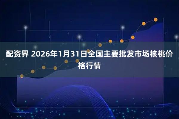 配资界 2026年1月31日全国主要批发市场核桃价格行情