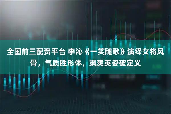 全国前三配资平台 李沁《一笑随歌》演绎女将风骨，气质胜形体，飒爽英姿破定义