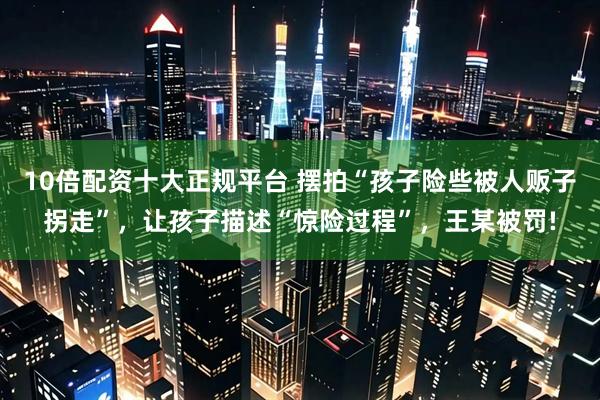10倍配资十大正规平台 摆拍“孩子险些被人贩子拐走”，让孩子描述“惊险过程”，王某被罚!