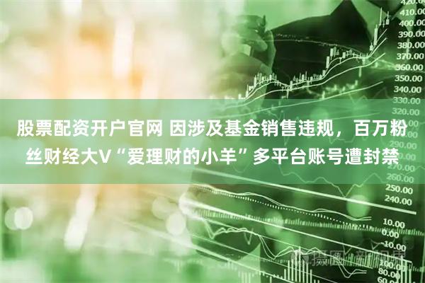 股票配资开户官网 因涉及基金销售违规，百万粉丝财经大V“爱理财的小羊”多平台账号遭封禁