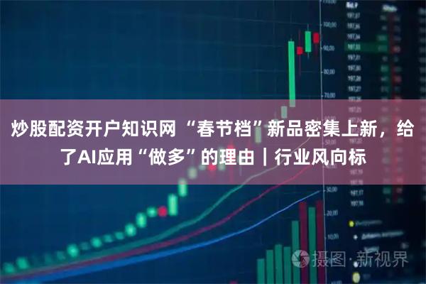 炒股配资开户知识网 “春节档”新品密集上新，给了AI应用“做多”的理由｜行业风向标