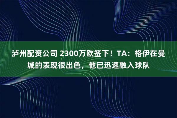 泸州配资公司 2300万欧签下！TA：格伊在曼城的表现很出色，他已迅速融入球队