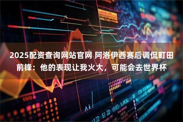 2025配资查询网站官网 阿洛伊西赛后调侃町田前锋：他的表现让我火大，可能会去世界杯
