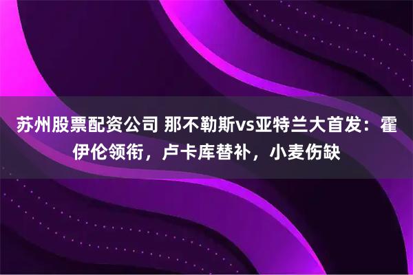苏州股票配资公司 那不勒斯vs亚特兰大首发：霍伊伦领衔，卢卡库替补，小麦伤缺