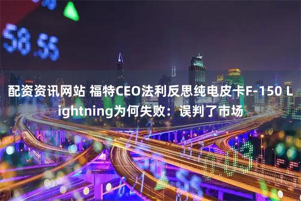 配资资讯网站 福特CEO法利反思纯电皮卡F-150 Lightning为何失败：误判了市场