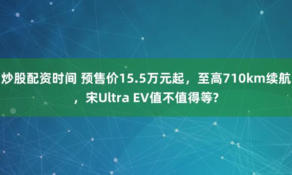 炒股配资时间 预售价15.5万元起，至高710km续航，宋Ultra EV值不值得等?