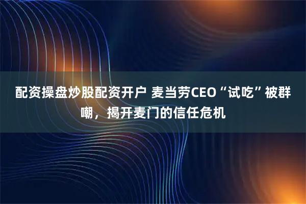 配资操盘炒股配资开户 麦当劳CEO“试吃”被群嘲，揭开麦门的信任危机