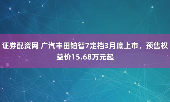 证劵配资网 广汽丰田铂智7定档3月底上市，预售权益价15.68万元起