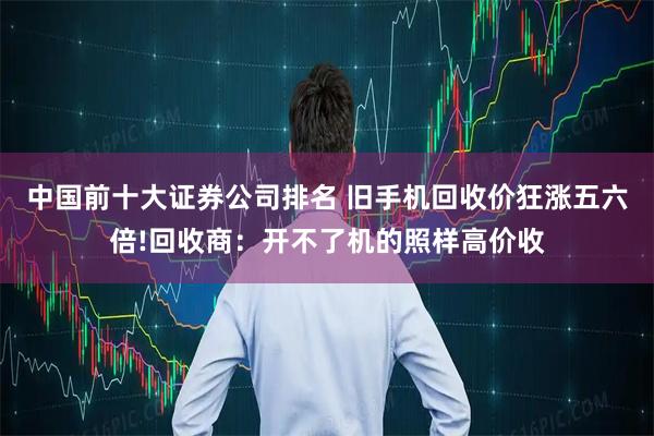 中国前十大证券公司排名 旧手机回收价狂涨五六倍!回收商：开不了机的照样高价收