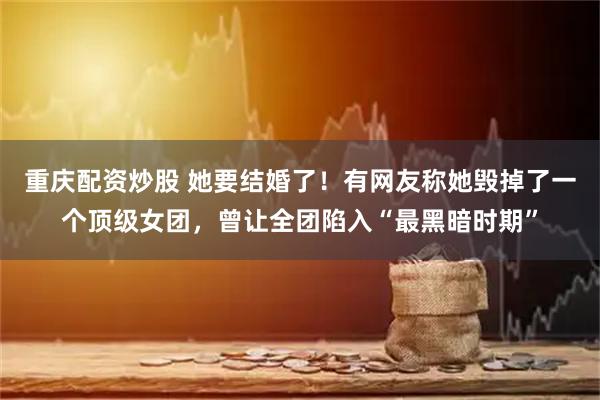 重庆配资炒股 她要结婚了！有网友称她毁掉了一个顶级女团，曾让全团陷入“最黑暗时期”