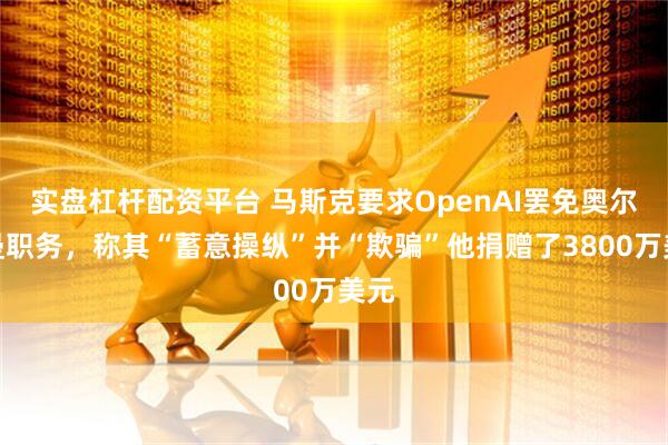 实盘杠杆配资平台 马斯克要求OpenAI罢免奥尔特曼职务，称其“蓄意操纵”并“欺骗”他捐赠了3800万美元