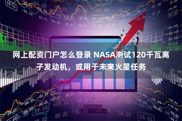 网上配资门户怎么登录 NASA测试120千瓦离子发动机，或用于未来火星任务