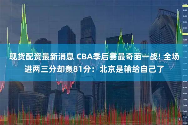 现货配资最新消息 CBA季后赛最奇葩一战! 全场进两三分却轰81分：北京是输给自己了