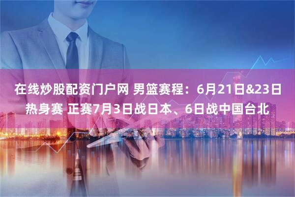 在线炒股配资门户网 男篮赛程：6月21日&23日热身赛 正赛7月3日战日本、6日战中国台北