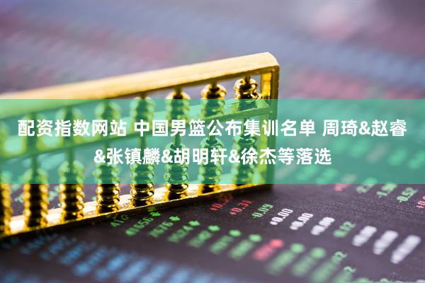 配资指数网站 中国男篮公布集训名单 周琦&赵睿&张镇麟&胡明轩&徐杰等落选