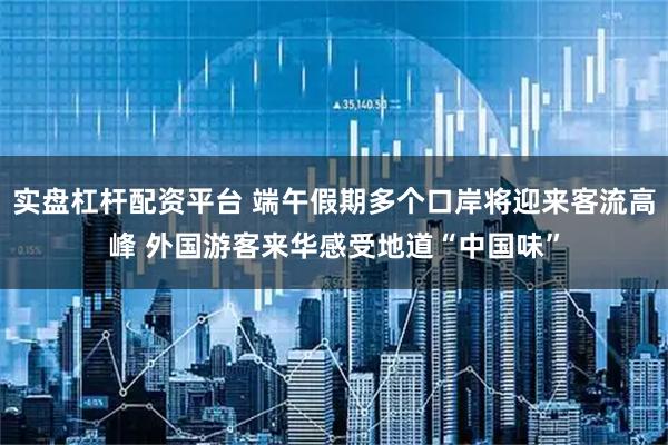实盘杠杆配资平台 端午假期多个口岸将迎来客流高峰 外国游客来华感受地道“中国味”