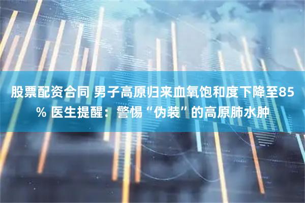 股票配资合同 男子高原归来血氧饱和度下降至85% 医生提醒：警惕“伪装”的高原肺水肿