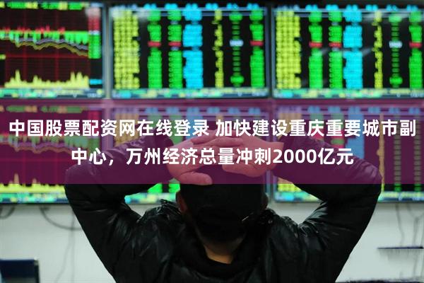 中国股票配资网在线登录 加快建设重庆重要城市副中心，万州经济总量冲刺2000亿元