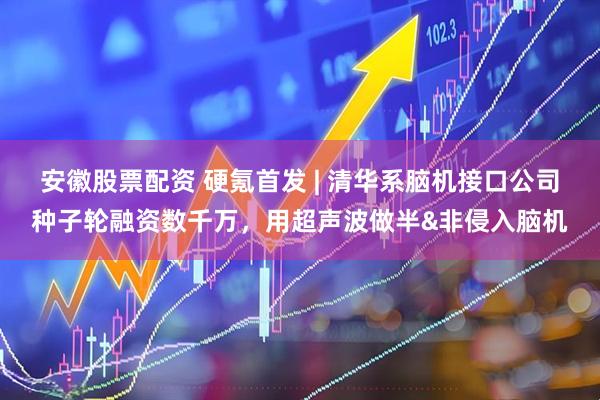 安徽股票配资 硬氪首发 | 清华系脑机接口公司种子轮融资数千万,用超声波做半&非侵入脑机