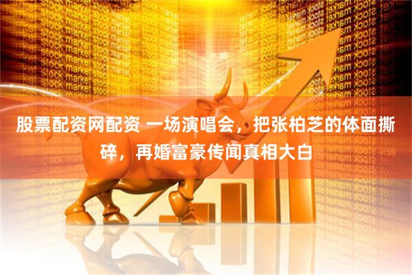 股票配资网配资 一场演唱会，把张柏芝的体面撕碎，再婚富豪传闻真相大白