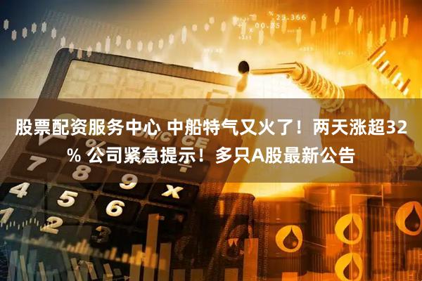 股票配资服务中心 中船特气又火了!两天涨超32% 公司紧急提示!多只A股最新公告