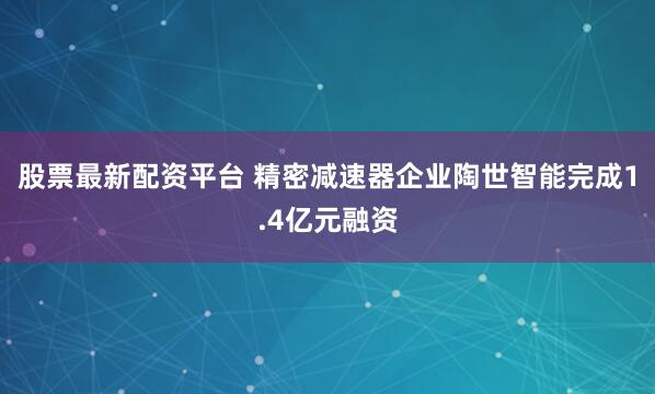 股票最新配资平台 精密减速器企业陶世智能完成1.4亿元融资