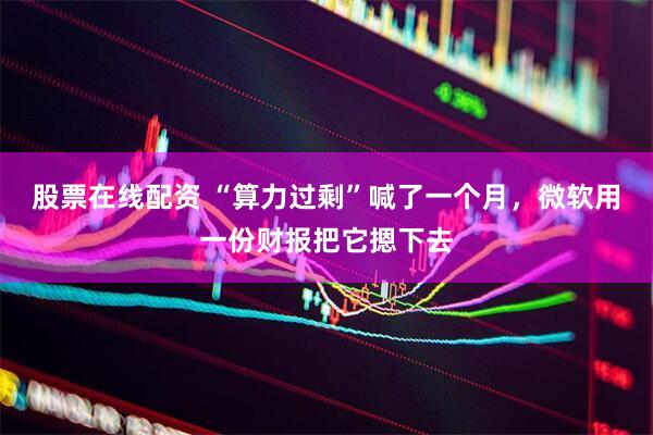 股票在线配资 “算力过剩”喊了一个月,微软用一份财报把它摁下去